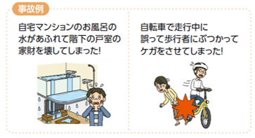 個人賠償責任補償特約の事故例は「自宅マンションのお風呂の水があふれて階下の戸室の家財を壊してしまった」や「自転車で走行中に誤って歩行者にぶつかってケガをさせてしまった」です。